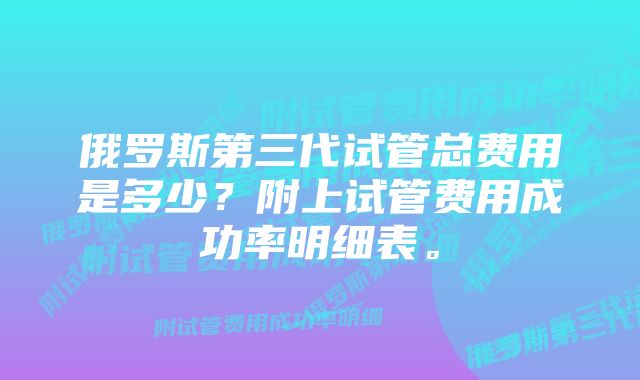 俄罗斯第三代试管总费用是多少？附上试管费用成功率明细表。