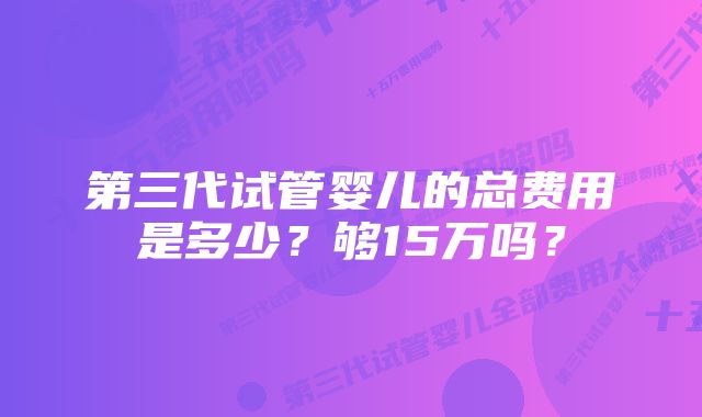 第三代试管婴儿的总费用是多少？够15万吗？