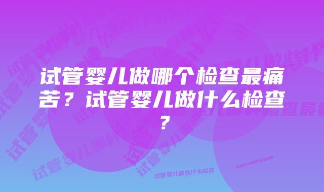 试管婴儿做哪个检查最痛苦？试管婴儿做什么检查？