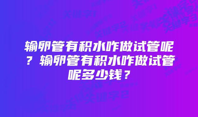 输卵管有积水咋做试管呢？输卵管有积水咋做试管呢多少钱？