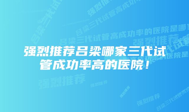 强烈推荐吕梁哪家三代试管成功率高的医院！