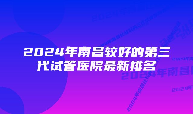 2024年南昌较好的第三代试管医院最新排名