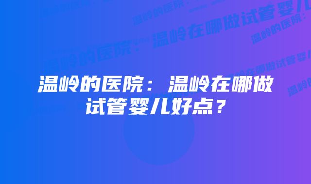 温岭的医院：温岭在哪做试管婴儿好点？