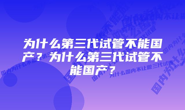 为什么第三代试管不能国产？为什么第三代试管不能国产？