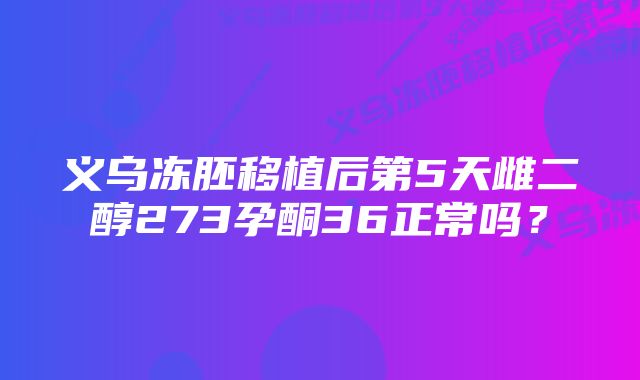 义乌冻胚移植后第5天雌二醇273孕酮36正常吗？