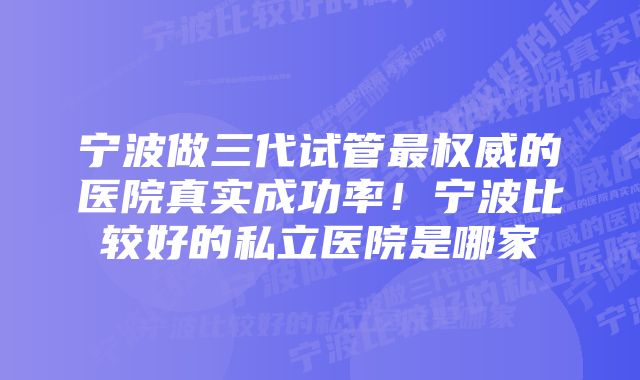 宁波做三代试管最权威的医院真实成功率！宁波比较好的私立医院是哪家