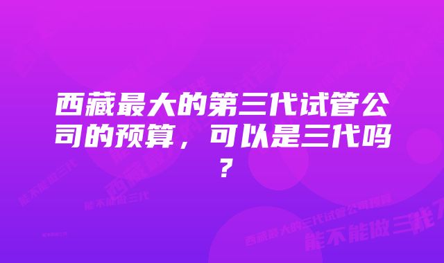 西藏最大的第三代试管公司的预算，可以是三代吗？