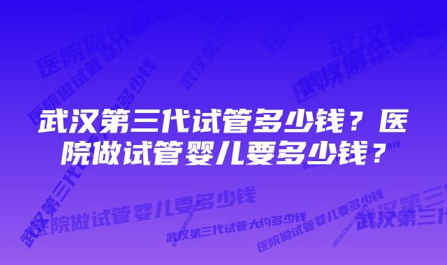 武汉第三代试管多少钱？医院做试管婴儿要多少钱？