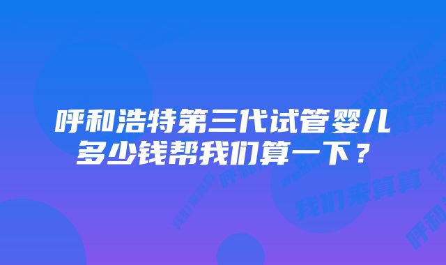 呼和浩特第三代试管婴儿多少钱帮我们算一下？