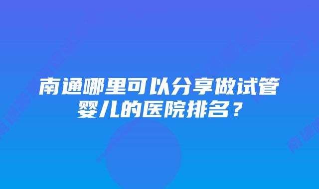 南通哪里可以分享做试管婴儿的医院排名？