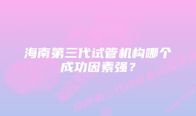 海南第三代试管机构哪个成功因素强？