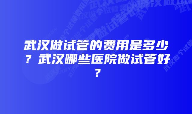 武汉做试管的费用是多少？武汉哪些医院做试管好？