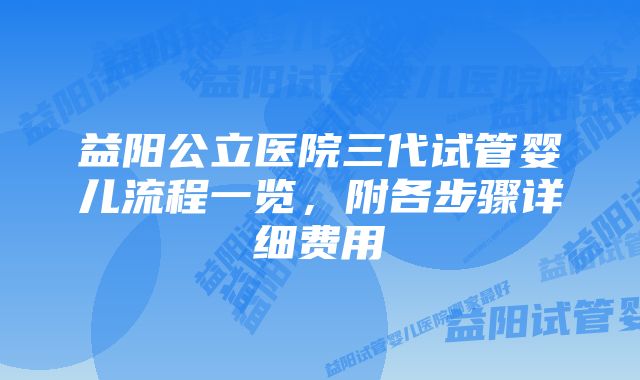 益阳公立医院三代试管婴儿流程一览，附各步骤详细费用