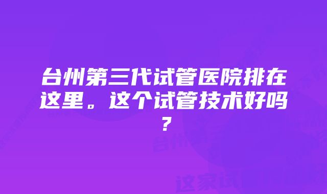 台州第三代试管医院排在这里。这个试管技术好吗？