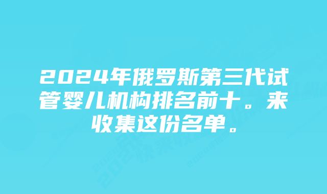 2024年俄罗斯第三代试管婴儿机构排名前十。来收集这份名单。