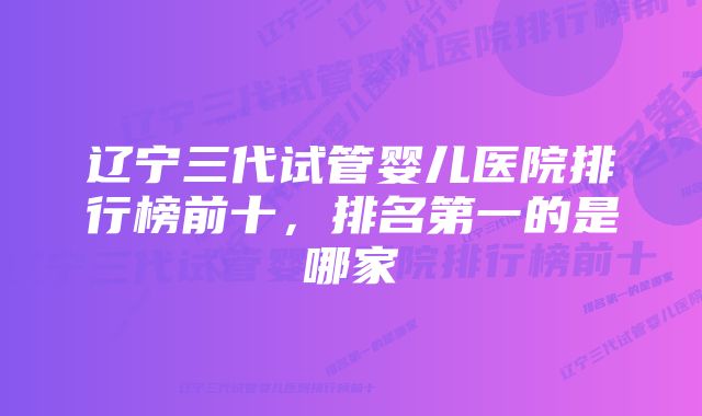 辽宁三代试管婴儿医院排行榜前十，排名第一的是哪家