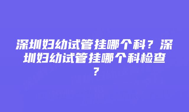 深圳妇幼试管挂哪个科？深圳妇幼试管挂哪个科检查？