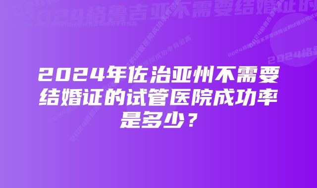 2024年佐治亚州不需要结婚证的试管医院成功率是多少？