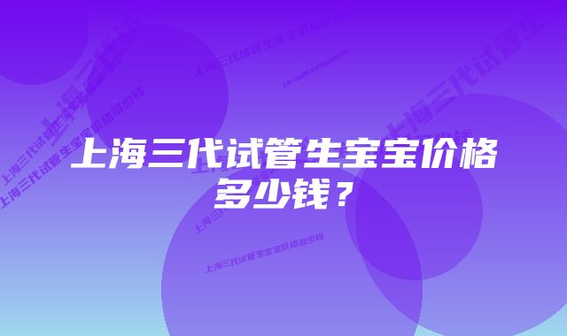 上海三代试管生宝宝价格多少钱？