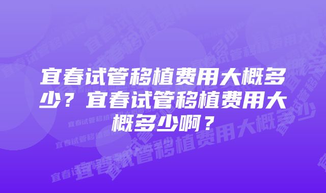 宜春试管移植费用大概多少？宜春试管移植费用大概多少啊？