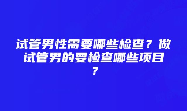 试管男性需要哪些检查？做试管男的要检查哪些项目？