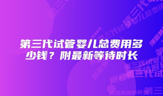 第三代试管婴儿总费用多少钱？附最新等待时长