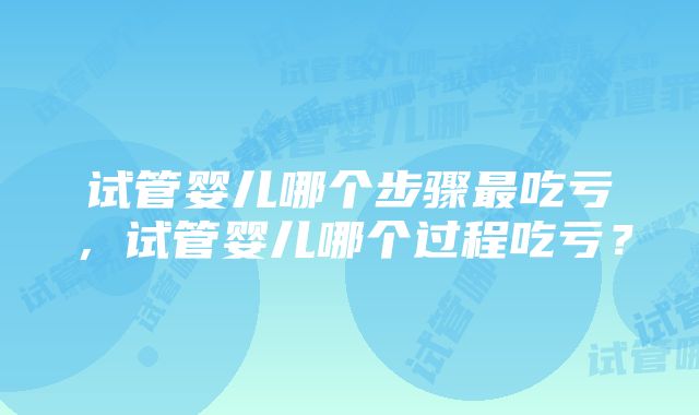 试管婴儿哪个步骤最吃亏，试管婴儿哪个过程吃亏？