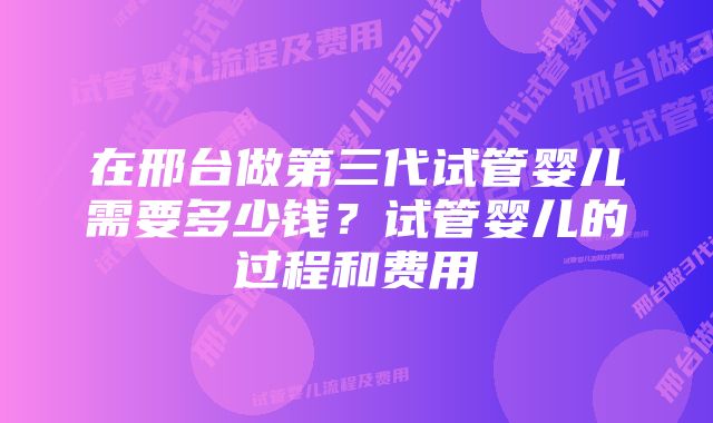 在邢台做第三代试管婴儿需要多少钱？试管婴儿的过程和费用