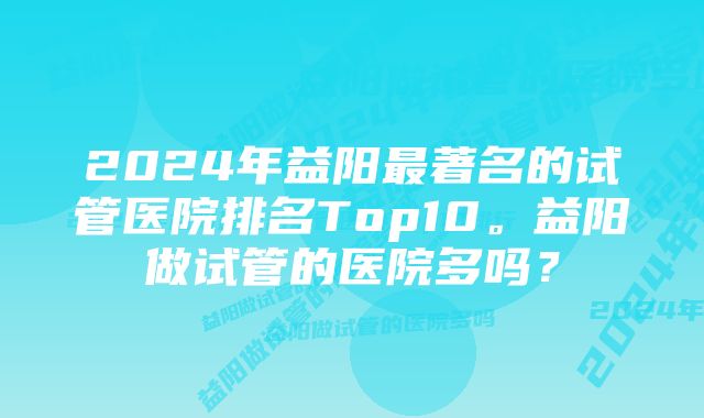 2024年益阳最著名的试管医院排名Top10。益阳做试管的医院多吗？