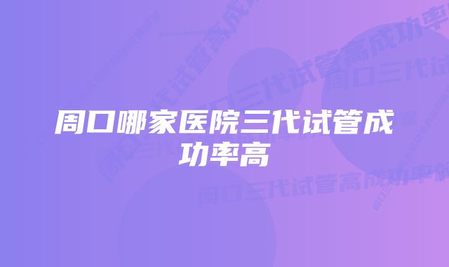 周口哪家医院三代试管成功率高