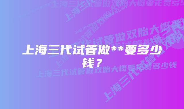 上海三代试管做**要多少钱？