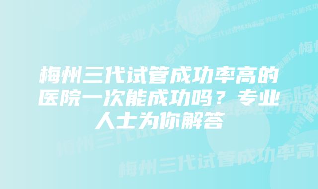 梅州三代试管成功率高的医院一次能成功吗？专业人士为你解答