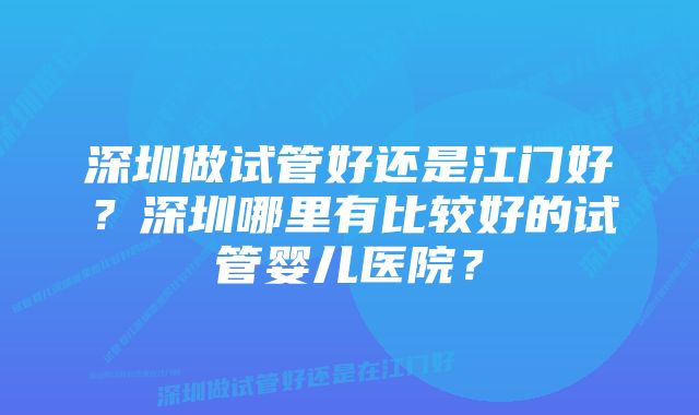 深圳做试管好还是江门好？深圳哪里有比较好的试管婴儿医院？