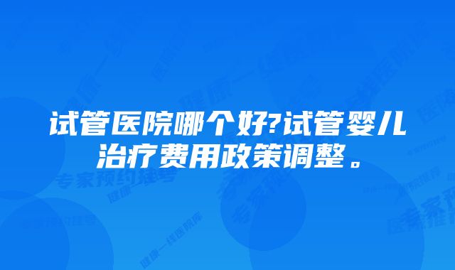 试管医院哪个好?试管婴儿治疗费用政策调整。