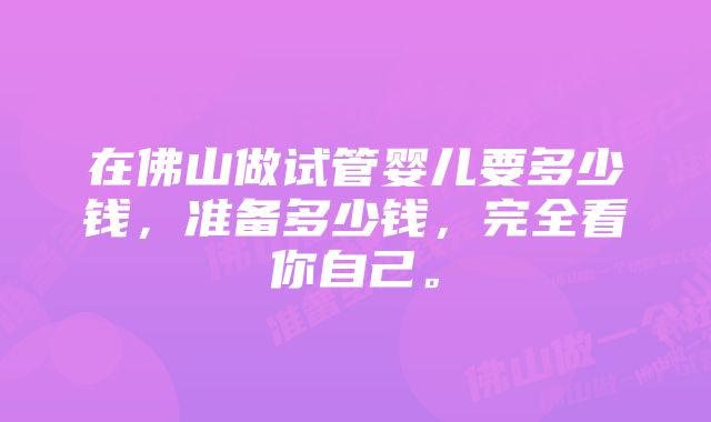 在佛山做试管婴儿要多少钱，准备多少钱，完全看你自己。