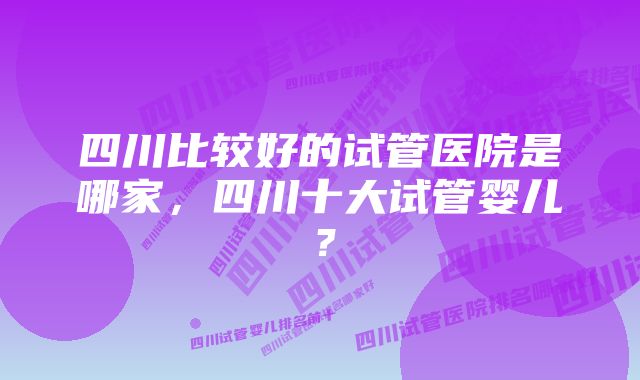 四川比较好的试管医院是哪家，四川十大试管婴儿？