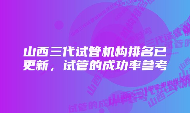 山西三代试管机构排名已更新，试管的成功率参考