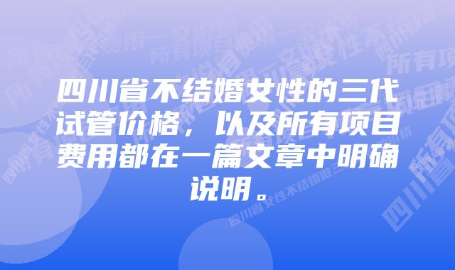 四川省不结婚女性的三代试管价格，以及所有项目费用都在一篇文章中明确说明。