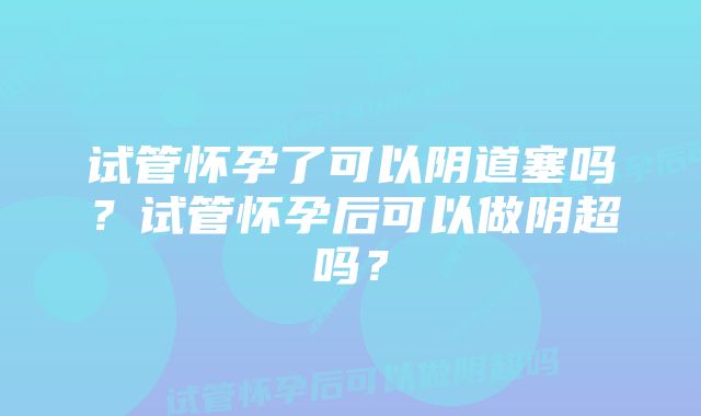 试管怀孕了可以阴道塞吗？试管怀孕后可以做阴超吗？