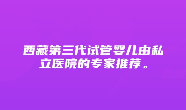 西藏第三代试管婴儿由私立医院的专家推荐。