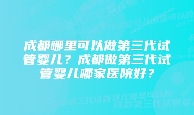 成都哪里可以做第三代试管婴儿？成都做第三代试管婴儿哪家医院好？