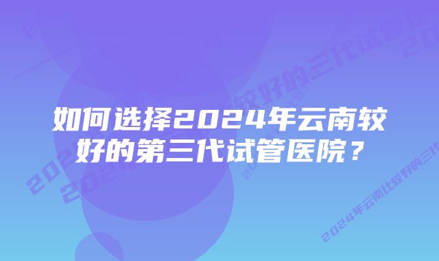 如何选择2024年云南较好的第三代试管医院？