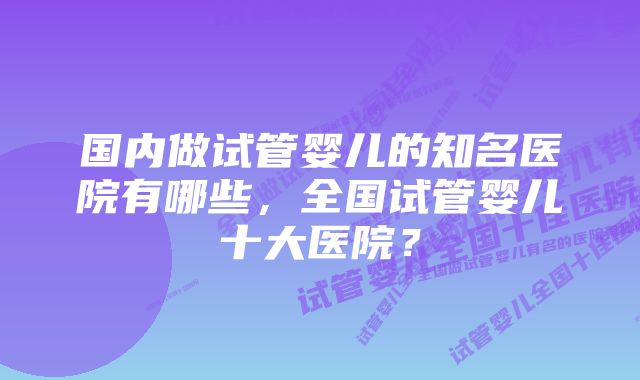 国内做试管婴儿的知名医院有哪些，全国试管婴儿十大医院？