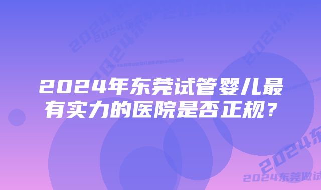 2024年东莞试管婴儿最有实力的医院是否正规？