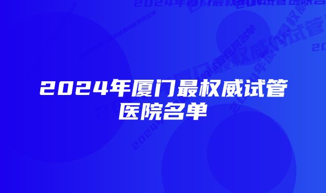 2024年厦门最权威试管医院名单