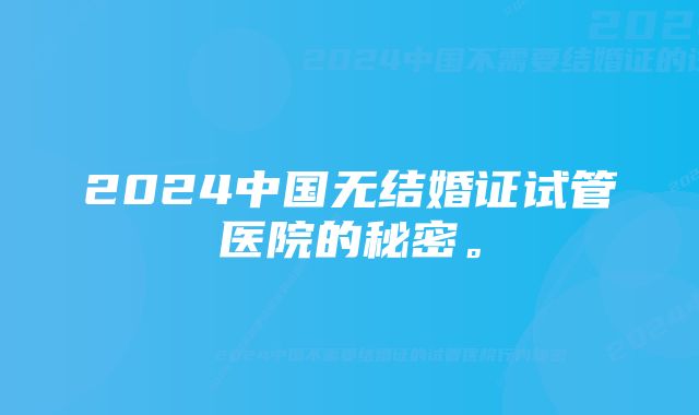 2024中国无结婚证试管医院的秘密。