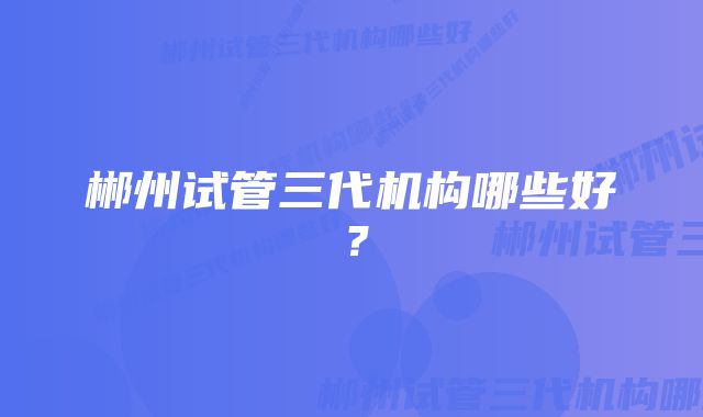 郴州试管三代机构哪些好？