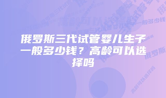 俄罗斯三代试管婴儿生子一般多少钱？高龄可以选择吗