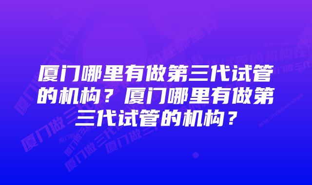 厦门哪里有做第三代试管的机构？厦门哪里有做第三代试管的机构？