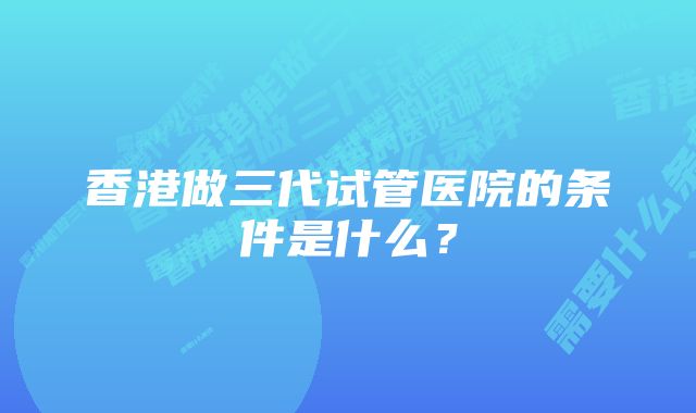 香港做三代试管医院的条件是什么？